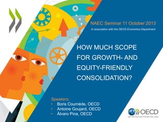 NAEC Seminar 11 October 2013
In association with the OECD Economics Department

HOW MUCH SCOPE
FOR GROWTH- AND
EQUITY-FRIENDLY
CONSOLIDATION?

Speakers:
• Boris Cournède, OECD
• Antoine Goujard, OECD
• Álvaro Pina, OECD

 