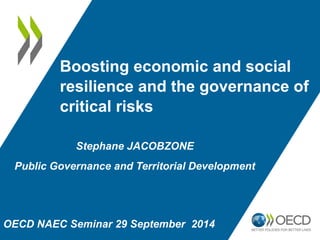 Boosting economic and social 
resilience and the governance of 
critical risks 
Stephane JACOBZONE 
Public Governance and Territorial Development 
OECD NAEC Seminar 29 September 2014 
 