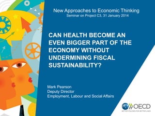 New Approaches to Economic Thinking
Seminar on Project C3, 31 January 2014

CAN HEALTH BECOME AN
EVEN BIGGER PART OF THE
ECONOMY WITHOUT
UNDERMINING FISCAL
SUSTAINABILITY?

Mark Pearson
Deputy Director
Employment, Labour and Social Affairs

 