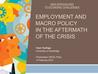 NEW APPROACHES
TO ECONOMIC CHALLENGES

EMPLOYMENT AND
MACRO POLICY
IN THE AFTERMATH
OF THE CRISIS
Coen Teulings
University of Cambridge
Presentation OECD, Paris
14 February 2014

 