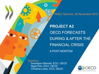 NAEC Seminar, 20 November 2013

PROJECT A2
OECD FORECASTS
DURING & AFTER THE
FINANCIAL CRISIS
A POST-MORTEM

Speakers:
• Sveinbjorn Blondal, ECO, OECD
• Nigel Pain, ECO, OECD
• Christine Lewis, ECO, OECD

 