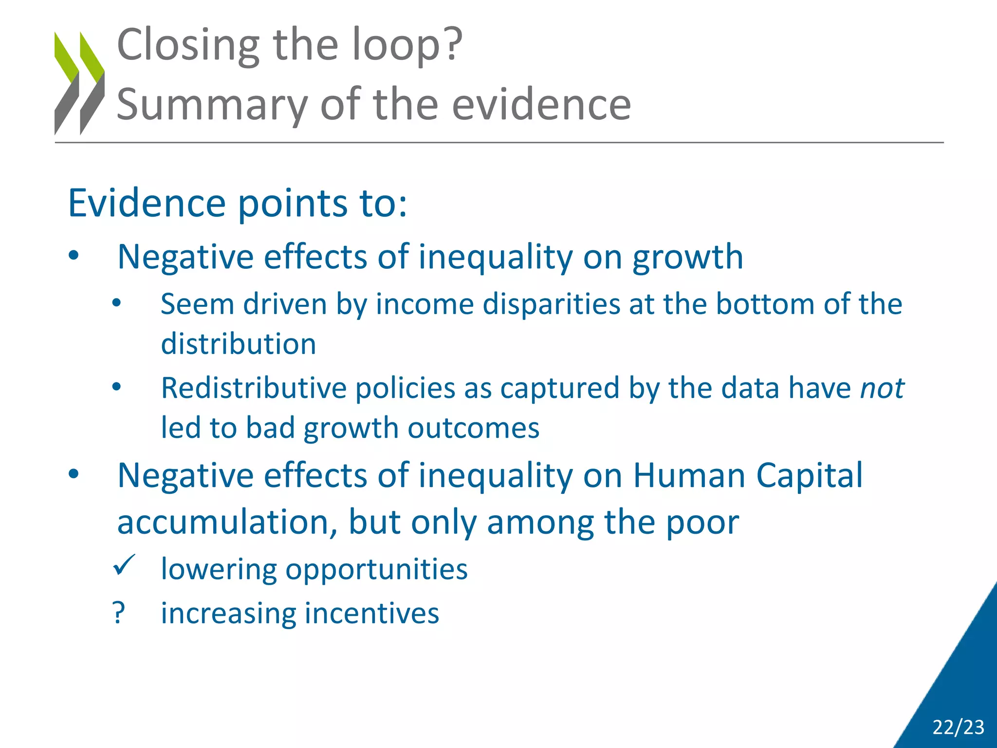 22/23
Evidence points to:
• Negative effects of inequality on growth
• Seem driven by income disparities at the bottom of the
distribution
• Redistributive policies as captured by the data have not
led to bad growth outcomes
• Negative effects of inequality on Human Capital
accumulation, but only among the poor
 lowering opportunities
? increasing incentives
Closing the loop?
Summary of the evidence
 
