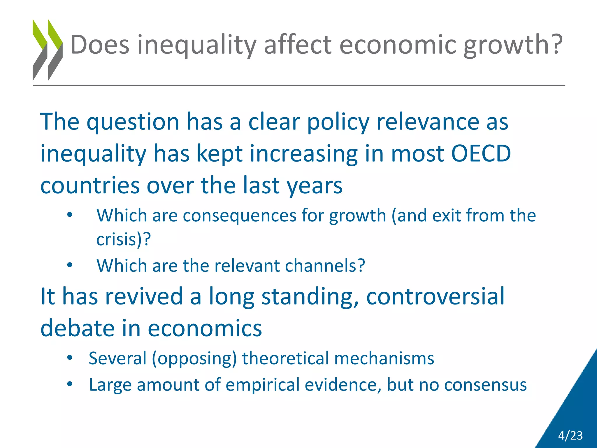4/23
The question has a clear policy relevance as
inequality has kept increasing in most OECD
countries over the last years
• Which are consequences for growth (and exit from the
crisis)?
• Which are the relevant channels?
It has revived a long standing, controversial
debate in economics
• Several (opposing) theoretical mechanisms
• Large amount of empirical evidence, but no consensus
Does inequality affect economic growth?
 