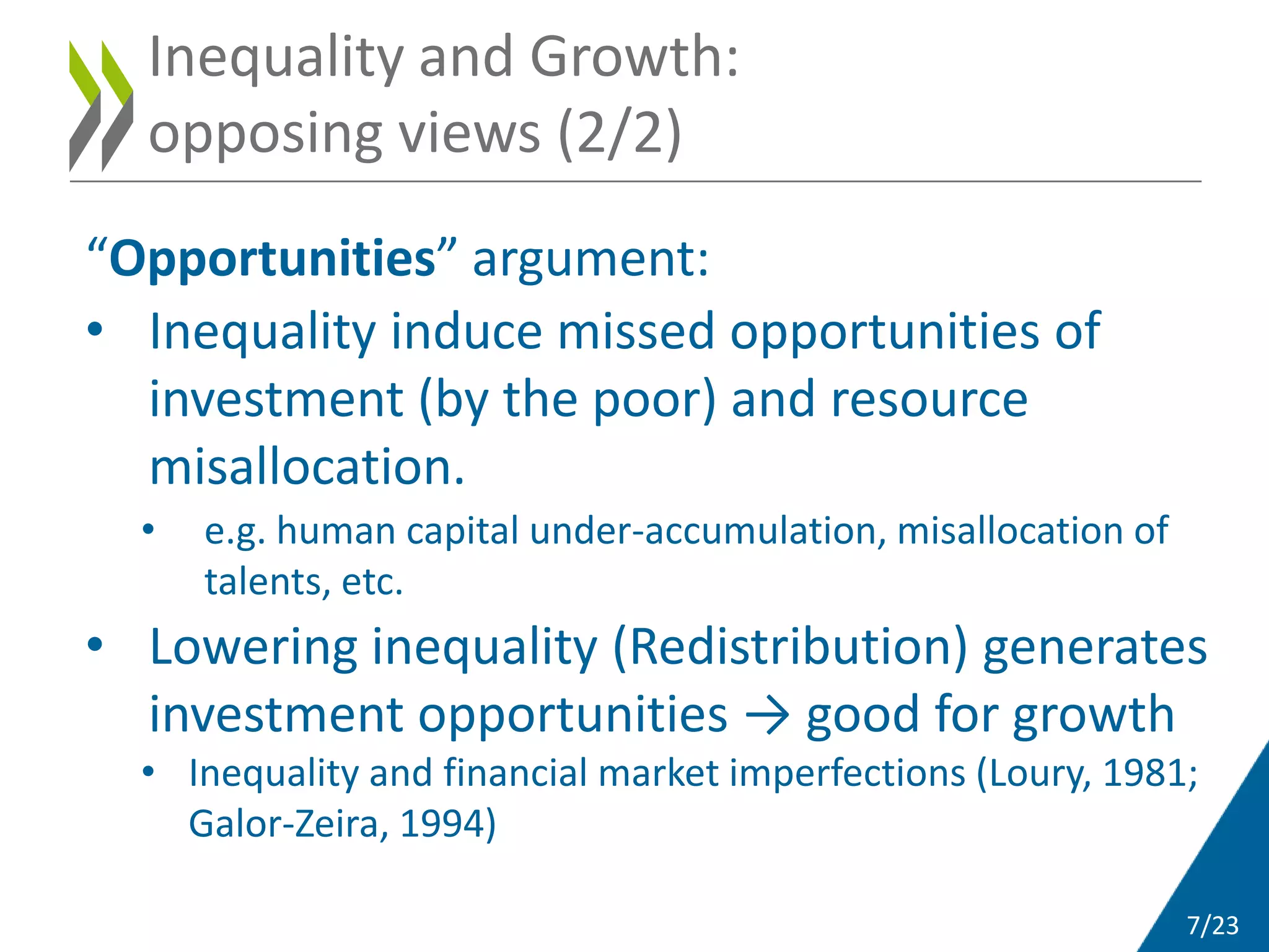 7/23
“Opportunities” argument:
• Inequality induce missed opportunities of
investment (by the poor) and resource
misallocation.
• e.g. human capital under-accumulation, misallocation of
talents, etc.
• Lowering inequality (Redistribution) generates
investment opportunities → good for growth
• Inequality and financial market imperfections (Loury, 1981;
Galor-Zeira, 1994)
Inequality and Growth:
opposing views (2/2)
 