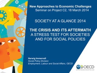 New Approaches to Economic Challenges
Seminar on Project C2, 18 March 2014
SOCIETY AT A GLANCE 2014
THE CRISIS AND ITS AFTERMATH
A STRESS TEST FOR SOCIETIES
AND FOR SOCIAL POLICIES
Herwig Immervoll
Social Policy Division
Employment, Labour and Social Affairs, OECD
 