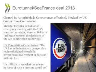 Eurotunnel/SeaFrance deal 2013
Cleared by Autorité de la Concurrence, effectively blocked by UK
Competition Commission
Minister Cuvillier called for an
emergency meeting with the UK's
transport minister, Norman Baker to
“arbitrate between the decisions of
the two competition authorities”.
UK Competition Commission: “The
UK has an independent competition
regime designed to exclude
government involvement in decision-
making. […]
It’s difficult to see what the role or
purpose of such a meeting would be.” 10
 