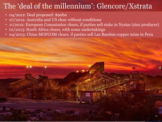 The ‘deal of the millennium’: Glencore/Xstrata
• 04/2012: Deal proposed: $90bn
• 07/2012: Australia and US clear without conditions
• 11/2012: European Commission clears, if parties sell stake in Nystar (zinc producer)
• 01/2013: South Africa clears, with some undertakings
• 04/2013: China MOFCOM clears, if parties sell Las Bambas copper mine in Peru
11
 