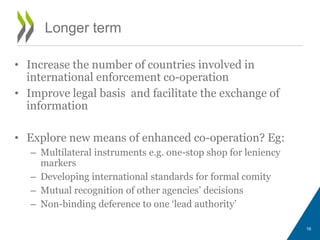 Longer term
• Increase the number of countries involved in
international enforcement co-operation
• Improve legal basis and facilitate the exchange of
information
• Explore new means of enhanced co-operation? Eg:
– Multilateral instruments e.g. one-stop shop for leniency
markers
– Developing international standards for formal comity
– Mutual recognition of other agencies’ decisions
– Non-binding deference to one ‘lead authority’
16
 