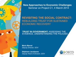 New Approaches to Economic Challenges
Seminar on Project C1, 4 March 2014

REVISITING THE SOCIAL CONTRACT:
REBUILDING TRUST FOR SUSTAINED
ECONOMIC RECOVERY
TRUST IN GOVERNMENT: ASSESSING THE
EVIDENCE, UNDERSTANDING THE POLICIES

Mario Marcel
Deputy Director, GOV

Stéphane Jacobzone
Deputy Head of Division, GOV

 