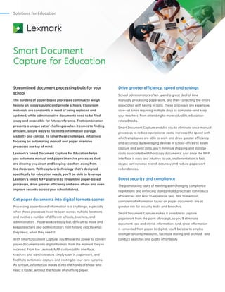 Solutions for Education
Smart Document
Capture for Education
Streamlined document processing built for your
school
The burdens of paper-based processes continue to weigh
heavily on today’s public and private schools. Classroom
materials are constantly in need of being replaced and
updated, while administrative documents need to be filed
away and accessible for future reference. That combination
presents a unique set of challenges when it comes to finding
efficient, secure ways to facilitate information storage,
visibility and control. To solve these challenges, initiatives
focusing on automating manual and paper intensive
processes are top of mind.
Lexmark’s Smart Document Capture for Education helps
you automate manual and paper intensive processes that
are slowing you down and keeping teachers away from
the classroom. With capture technology that’s designed
specifically for education needs, you’ll be able to leverage
Lexmark’s smart MFP platform to streamline paper-based
processes, drive greater efficiency and ease of use and even
improve security across your school district.
Get paper documents into digital formats sooner
Processing paper-based information is a challenge, especially
when those processes need to span across multiple locations
and involve a number of different schools, teachers, and
administrators . Paperwork is easily lost, difficult to move and
keeps teachers and administrators from finding exactly what
they need, when they need it.
With Smart Document Capture, you’ll have the power to convert
paper documents into digital formats from the moment they’re
received. From the Lexmark MFP customizable interface,
teachers and administrators simply scan in paperwork, and
facilitate automatic capture and routing to your core systems.
As a result, information makes it into the hands of those who
need it faster, without the hassle of shuffling paper.
Drive greater efficiency, speed and savings
School administrators often spend a great deal of time
manually processing paperwork, and then correcting the errors
associated with keying in data. These processes are expensive,
slow--at times requiring multiple days to complete--and keep
your teachers from attending to more valuable, education-
related tasks.
Smart Document Capture enables you to eliminate once-manual
processes to reduce operational costs, increase the speed with
which employees are able to work and drive greater efficiency
and accuracy. By leveraging devices in school offices to easily
capture and send data, you’ll minimize shipping and storage
costs associated with hardcopy documents. And since the MFP
interface is easy and intuitive to use, implementation is fast
so you can increase overall accuracy and reduce paperwork
redundancies.
Boost security and compliance
The painstaking tasks of meeting ever-changing compliance
regulations and enforcing standardized processes can reduce
efficiencies and lead to expensive fees. Not to mention,
confidential information found on paper documents are at
greater risk for security leaks and breaches.
Smart Document Capture makes it possible to capture
paperwork from the point of receipt, so you’ll eliminate
document loss and at-risk information. And, since information
is converted from paper to digital, you’ll be able to employ
stronger security measures, facilitate storing and archival, and
conduct searches and audits effortlessly.
 