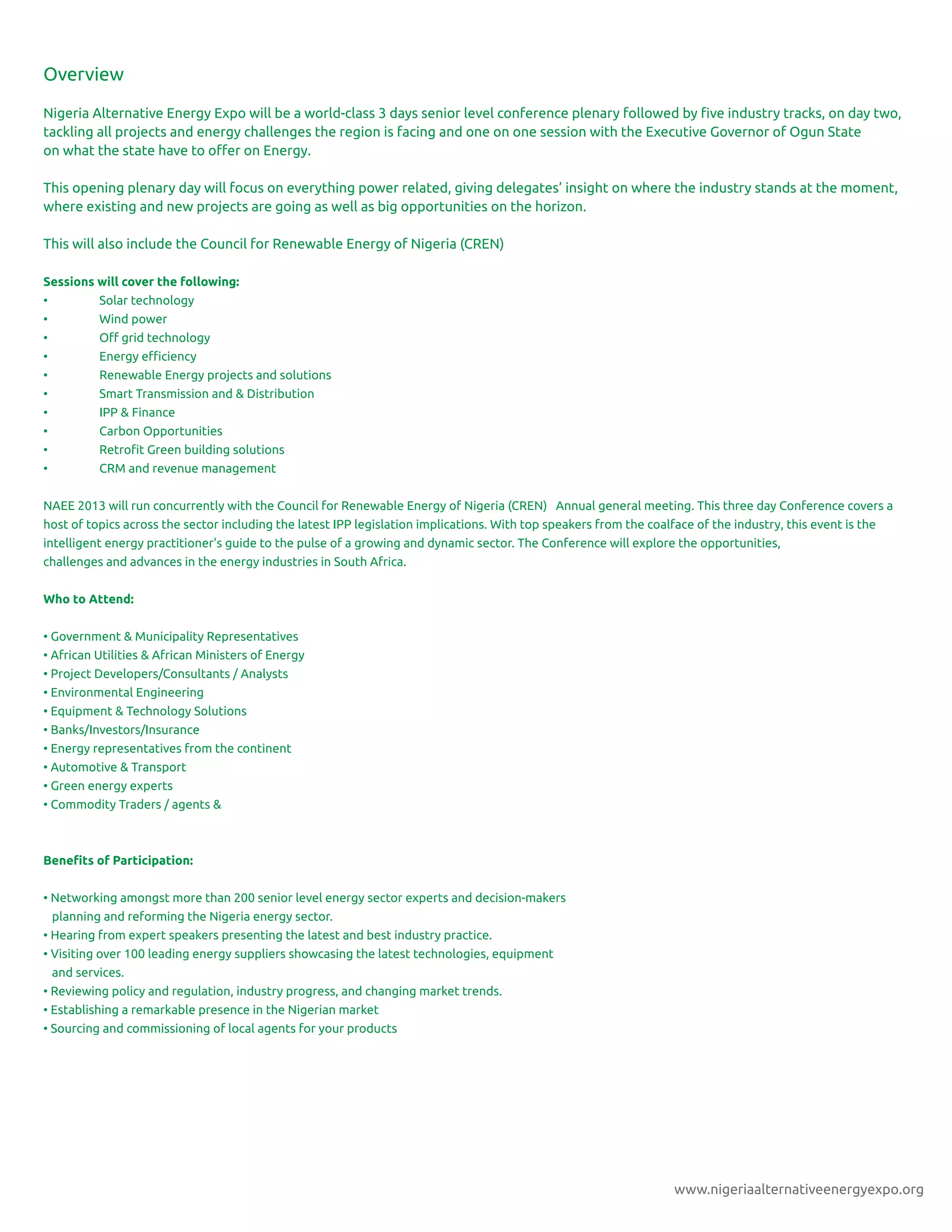 www.nigeriaalternativeenergyexpo.org
Overview
Nigeria Alternative Energy Expo will be a world-class 3 days senior level conference plenary followed by ﬁve industry tracks, on day two,
tackling all projects and energy challenges the region is facing and one on one session with the Executive Governor of Ogun State
on what the state have to oﬀer on Energy.
This opening plenary day will focus on everything power related, giving delegates’ insight on where the industry stands at the moment,
where existing and new projects are going as well as big opportunities on the horizon.
This will also include the Council for Renewable Energy of Nigeria (CREN)
Sessions will cover the following:
• Solar technology
• Wind power
• Oﬀ grid technology
• Energy eﬃciency
• Renewable Energy projects and solutions
• Smart Transmission and & Distribution
• IPP & Finance
• Carbon Opportunities
• Retroﬁt Green building solutions
• CRM and revenue management
NAEE 2013 will run concurrently with the Council for Renewable Energy of Nigeria (CREN) Annual general meeting. This three day Conference covers a
host of topics across the sector including the latest IPP legislation implications. With top speakers from the coalface of the industry, this event is the
intelligent energy practitioner's guide to the pulse of a growing and dynamic sector. The Conference will explore the opportunities,
challenges and advances in the energy industries in South Africa.
Who to Attend:
• Government & Municipality Representatives
• African Utilities & African Ministers of Energy
• Project Developers/Consultants / Analysts
• Environmental Engineering
• Equipment & Technology Solutions
• Banks/Investors/Insurance
• Energy representatives from the continent
• Automotive & Transport
• Green energy experts
• Commodity Traders / agents &
Beneﬁts of Participation:
• Networking amongst more than 200 senior level energy sector experts and decision-makers
planning and reforming the Nigeria energy sector.
• Hearing from expert speakers presenting the latest and best industry practice.
• Visiting over 100 leading energy suppliers showcasing the latest technologies, equipment
and services.
• Reviewing policy and regulation, industry progress, and changing market trends.
• Establishing a remarkable presence in the Nigerian market
• Sourcing and commissioning of local agents for your products
 