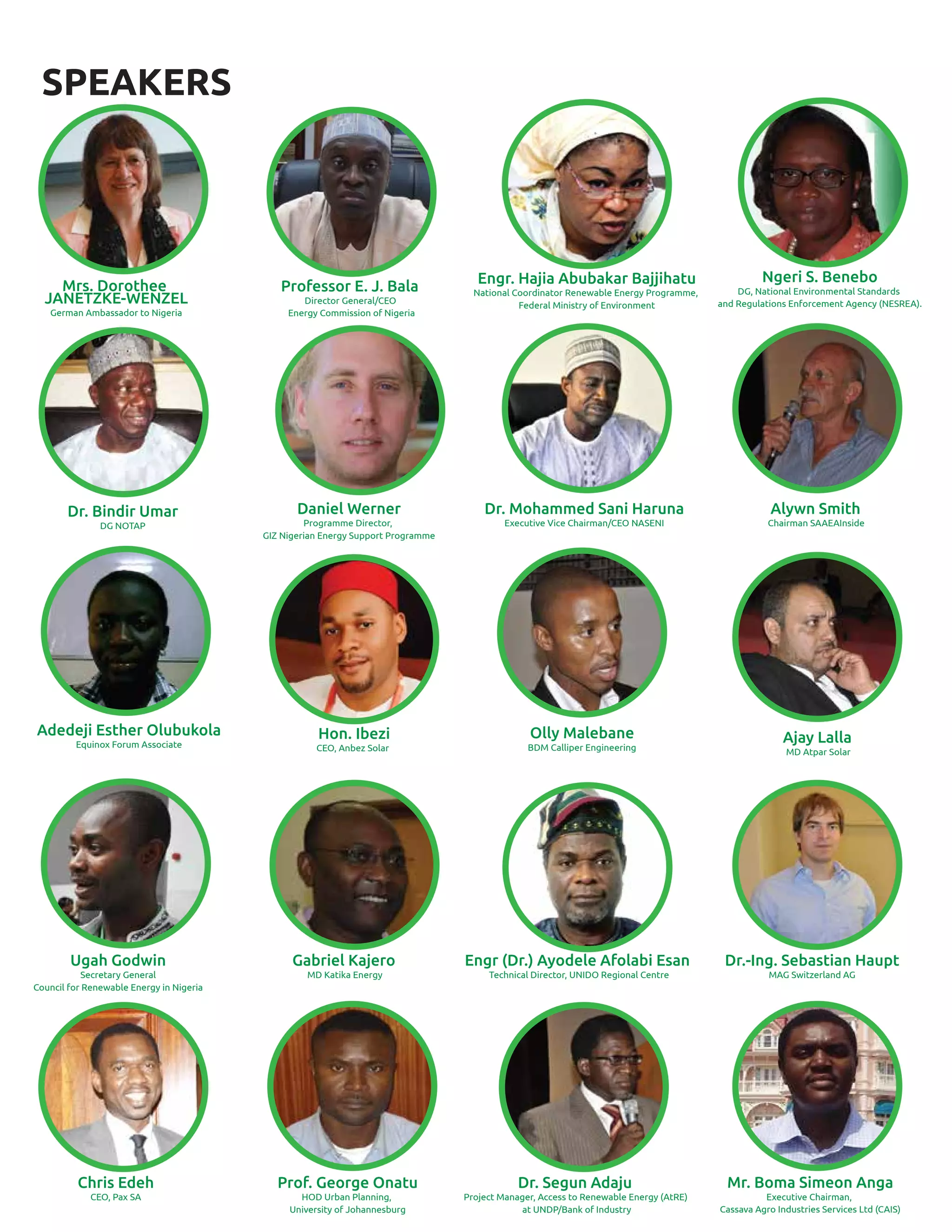 SPEAKERS
Professor E. J. Bala
Director General/CEO
Energy Commission of Nigeria
Engr. Hajia Abubakar Bajjihatu
National Coordinator Renewable Energy Programme,
Federal Ministry of Environment
Ngeri S. Benebo
DG, National Environmental Standards
and Regulations Enforcement Agency (NESREA).
Daniel Werner
Programme Director,
GIZ Nigerian Energy Support Programme
Dr. Mohammed Sani Haruna
Executive Vice Chairman/CEO NASENI
Alywn Smith
Chairman SAAEAInside
Adedeji Esther Olubukola
Equinox Forum Associate
Ugah Godwin
Secretary General
Council for Renewable Energy in Nigeria
Gabriel Kajero
MD Katika Energy
Engr (Dr.) Ayodele Afolabi Esan
Technical Director, UNIDO Regional Centre
Dr.-Ing. Sebastian Haupt
MAG Switzerland AG
Chris Edeh
CEO, Pax SA
Prof. George Onatu
HOD Urban Planning,
University of Johannesburg
Dr. Segun Adaju
Project Manager, Access to Renewable Energy (AtRE)
at UNDP/Bank of Industry
Mr. Boma Simeon Anga
Executive Chairman,
Cassava Agro Industries Services Ltd (CAIS)
Mrs. Dorothee
JANETZKE-WENZEL
German Ambassador to Nigeria
Olly Malebane
BDM Calliper Engineering
Ajay Lalla
MD Atpar Solar
Dr. Bindir Umar
DG NOTAP
Hon. Ibezi
CEO, Anbez Solar
 