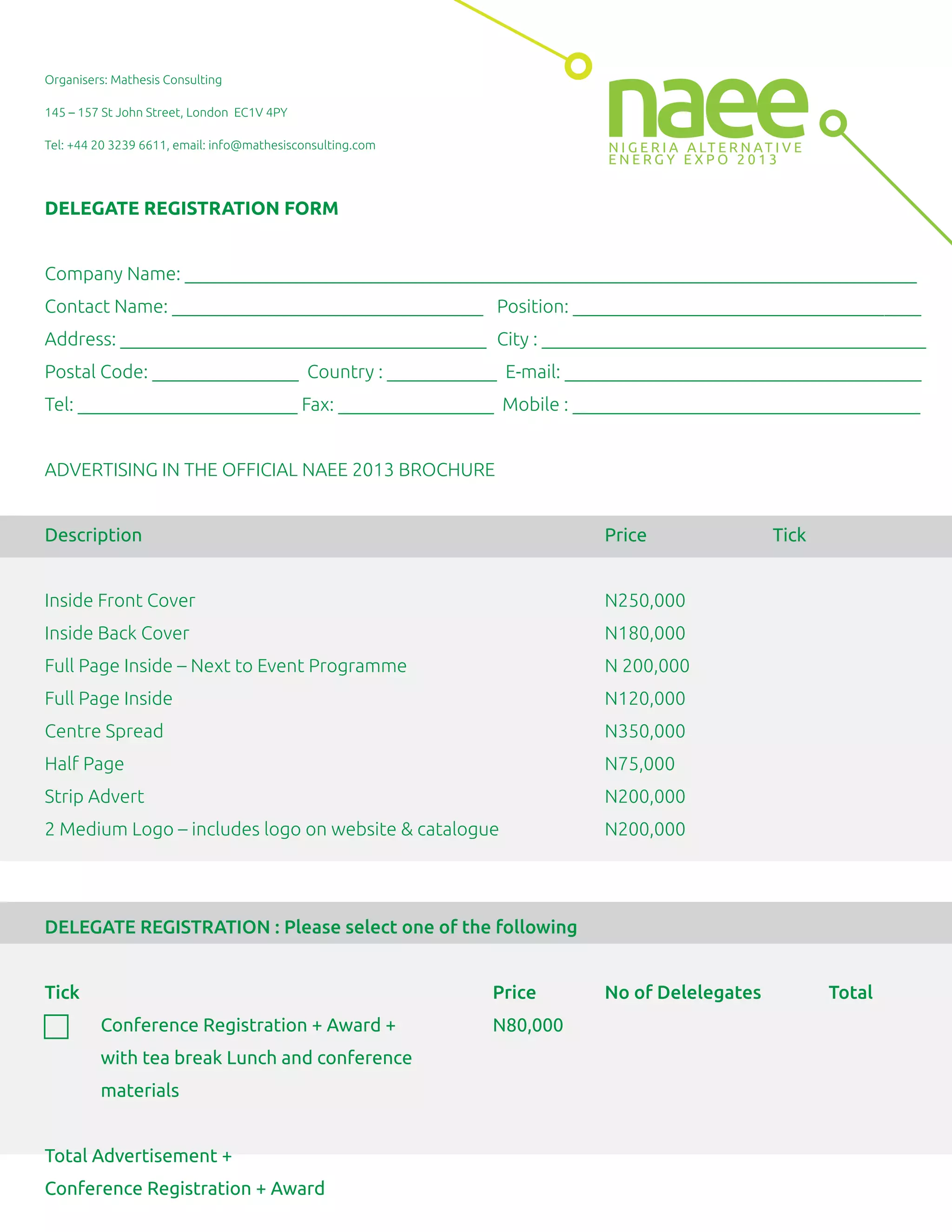 Organisers: Mathesis Consulting
145 – 157 St John Street, London EC1V 4PY
Tel: +44 20 3239 6611, email: info@mathesisconsulting.com
DELEGATE REGISTRATION FORM
Company Name: ________________________________________________________________________________
Contact Name: __________________________________ Position: ______________________________________
Address: ________________________________________ City : __________________________________________
Postal Code: ________________ Country : ____________ E-mail: _______________________________________
Tel: ________________________ Fax: _________________ Mobile : ______________________________________
ADVERTISING IN THE OFFICIAL NAEE 2013 BROCHURE
Description Price Tick
Inside Front Cover N250,000
Inside Back Cover N180,000
Full Page Inside – Next to Event Programme N 200,000
Full Page Inside N120,000
Centre Spread N350,000
Half Page N75,000
Strip Advert N200,000
2 Medium Logo – includes logo on website & catalogue N200,000
DELEGATE REGISTRATION : Please select one of the following
Tick Price No of Delelegates Total
Conference Registration + Award + N80,000
with tea break Lunch and conference
materials
Total Advertisement +
Conference Registration + Award
N I G E R I A A LT E R N AT I V E
E N E R G Y E X P O 2 0 1 3
naee
 