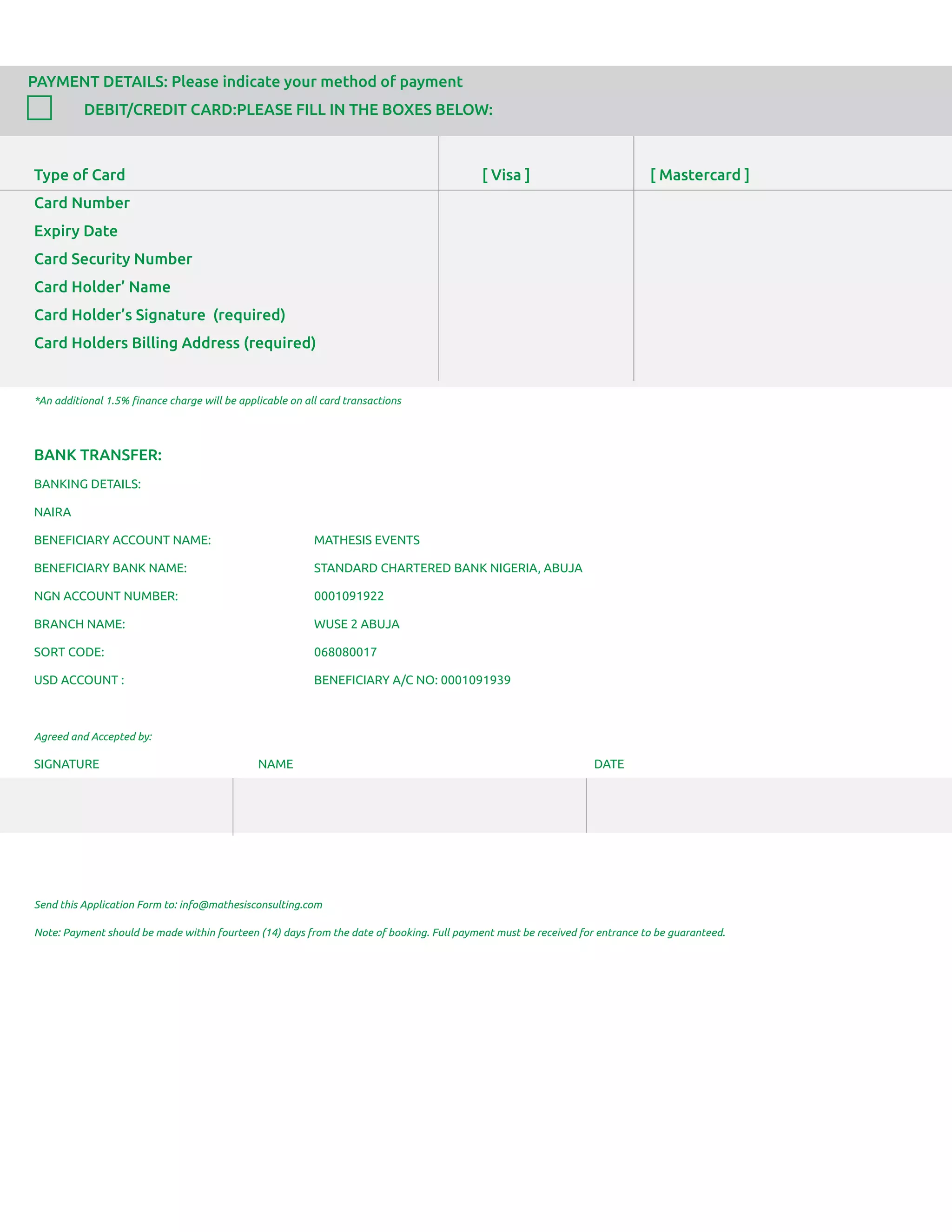 PAYMENT DETAILS: Please indicate your method of payment
DEBIT/CREDIT CARD:PLEASE FILL IN THE BOXES BELOW:
Type of Card [ Visa ] [ Mastercard ]
Card Number
Expiry Date
Card Security Number
Card Holder’ Name
Card Holder’s Signature (required)
Card Holders Billing Address (required)
*An additional 1.5% ﬁnance charge will be applicable on all card transactions
BANK TRANSFER:
BANKING DETAILS:
NAIRA
BENEFICIARY ACCOUNT NAME: MATHESIS EVENTS
BENEFICIARY BANK NAME: STANDARD CHARTERED BANK NIGERIA, ABUJA
NGN ACCOUNT NUMBER: 0001091922
BRANCH NAME: WUSE 2 ABUJA
SORT CODE: 068080017
USD ACCOUNT : BENEFICIARY A/C NO: 0001091939
Agreed and Accepted by:
SIGNATURE NAME DATE
Send this Application Form to: info@mathesisconsulting.com
Note: Payment should be made within fourteen (14) days from the date of booking. Full payment must be received for entrance to be guaranteed.
 