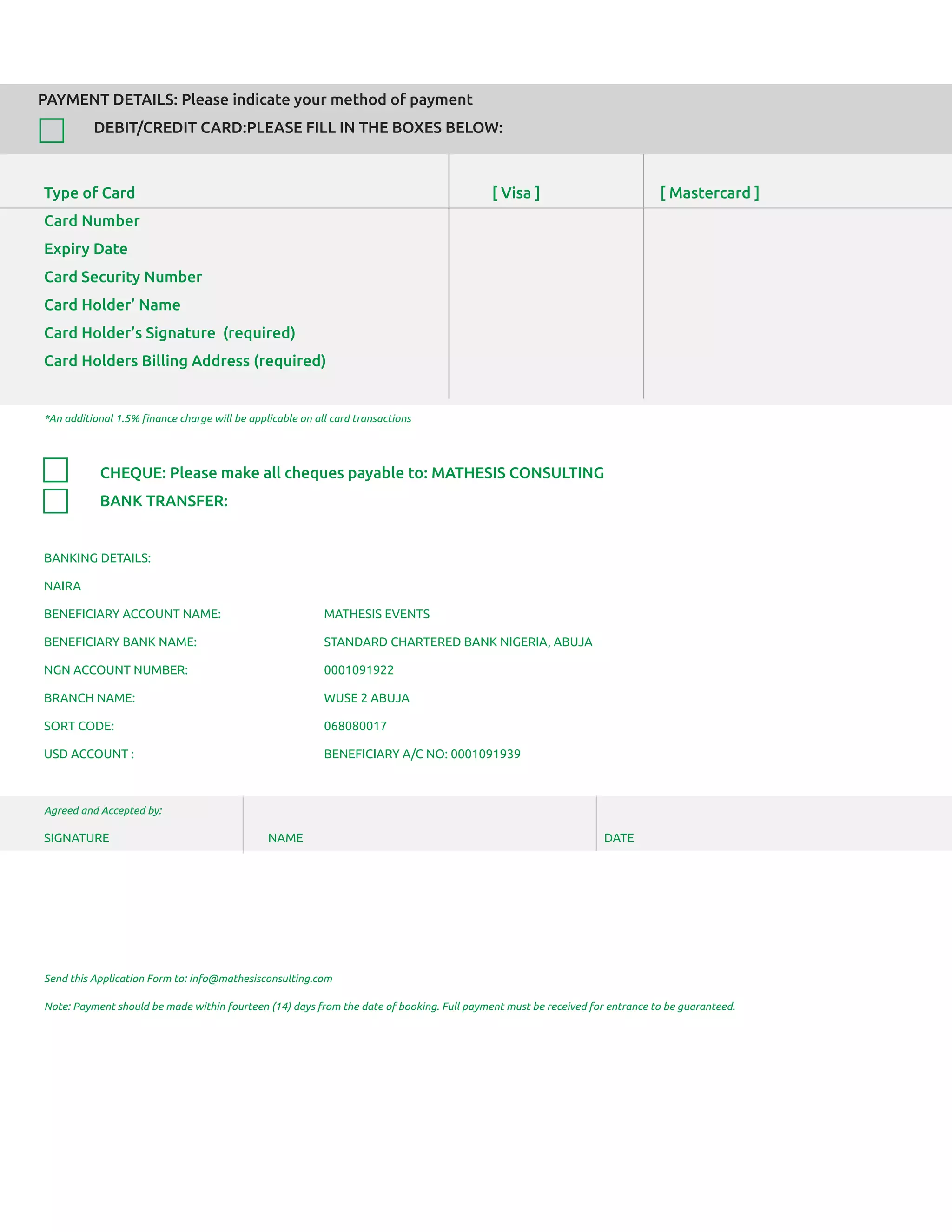 PAYMENT DETAILS: Please indicate your method of payment
DEBIT/CREDIT CARD:PLEASE FILL IN THE BOXES BELOW:
Type of Card [ Visa ] [ Mastercard ]
Card Number
Expiry Date
Card Security Number
Card Holder’ Name
Card Holder’s Signature (required)
Card Holders Billing Address (required)
*An additional 1.5% ﬁnance charge will be applicable on all card transactions
CHEQUE: Please make all cheques payable to: MATHESIS CONSULTING
BANK TRANSFER:
BANKING DETAILS:
NAIRA
BENEFICIARY ACCOUNT NAME: MATHESIS EVENTS
BENEFICIARY BANK NAME: STANDARD CHARTERED BANK NIGERIA, ABUJA
NGN ACCOUNT NUMBER: 0001091922
BRANCH NAME: WUSE 2 ABUJA
SORT CODE: 068080017
USD ACCOUNT : BENEFICIARY A/C NO: 0001091939
Agreed and Accepted by:
SIGNATURE NAME DATE
Send this Application Form to: info@mathesisconsulting.com
Note: Payment should be made within fourteen (14) days from the date of booking. Full payment must be received for entrance to be guaranteed.
 