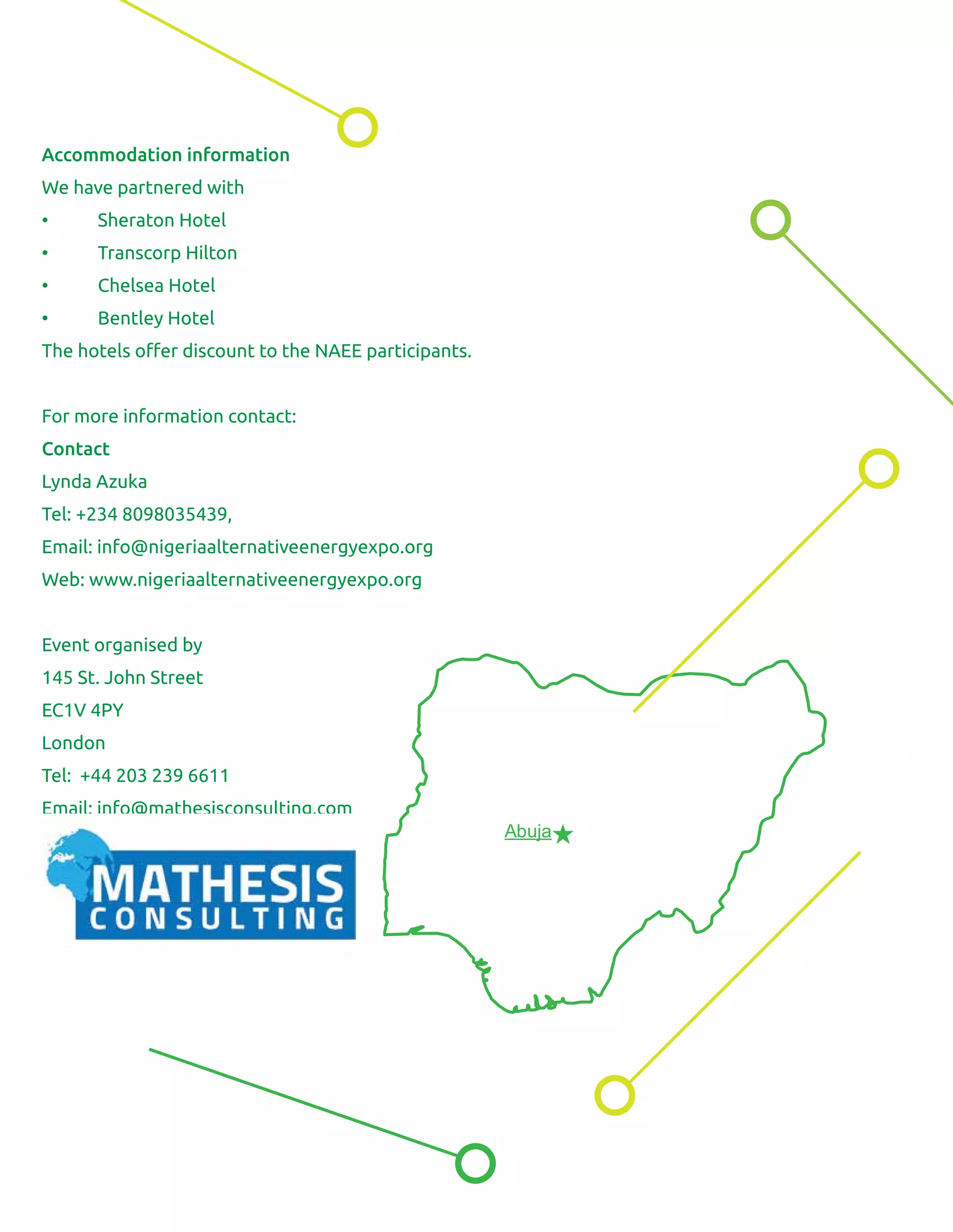 Accommodation information
We have partnered with
• Sheraton Hotel
• Transcorp Hilton
• Chelsea Hotel
• Bentley Hotel
The hotels oﬀer discount to the NAEE participants.
For more information contact:
Contact
Lynda Azuka
Tel: +234 8098035439,
Email: info@nigeriaalternativeenergyexpo.org
Web: www.nigeriaalternativeenergyexpo.org
Event organised by
145 St. John Street
EC1V 4PY
London
Tel: +44 203 239 6611
Email: info@mathesisconsulting.com
Abuja
 