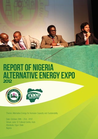 REPORT OF NIGERIA
ALTERNATIVE ENERGY EXPO
2012
                           2012




                              NIGERIA ALTERNATIVE
                              ENERGY EXPO




Theme: Alternative Energy for Increase Capacity and Sustainability

Date: October 29th - 31st , 2012
Venue: June 12 Cultural Centre, Kuto
Abeokuta, Ogun State
Nigeria
 