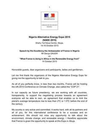1
Nigeria Alternative Energy Expo 2015
(NAEE 2015)
Shehu Yar’Adua Centre, Abuja,
14-16 October 2015
Speech by His Excellency the Ambassador of France in Nigeria
Mr Denys GAUER
on
“What France is doing in Africa in the Renewable Energy front”
14 October 2015
Honorable guests, dear organizers and participants, ladies and gentlemen,
Let me first thank the organizers of the Nigeria Alternative Energy Expo for
giving me the opportunity to talk to you.
As all of you perfectly know, in less than two months, France will be hosting
the UN 2015 Conference on Climate Change, also called the “COP 21”.
In our capacity as future presidency, we are working with all countries,
transparently, to support the negotiating process towards an agreement
everyone will be able to own, an agreement that enables us to limit the
planet’s average temperature rise to less than 2ºC or 1.5ºC before the end of
the century.
My country is very active and committed. It works hard, with all its partners and
all of you, for this international conference to be a success and an
achievement. We should not miss any opportunity to talk about the
environment, climate change, and renewable energy. I therefore appreciate
that France is given the opportunity to speak at this Expo in Abuja.
 
