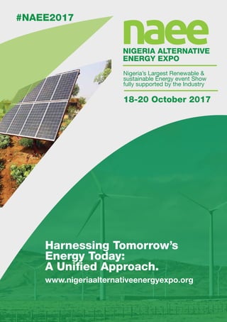 naeeNIGERIA ALTERNATIVE
ENERGY EXPO
18-20 October 2017
#NAEE2017
Harnessing Tomorrow’s
Energy Today:
A Unified Approach.
www.nigeriaalternativeenergyexpo.org
Nigeria’s Largest Renewable &
sustainable Energy event Show
fully supported by the Industry
 