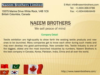 E-Mail: info@naeembrothers.com
                                                               Tel: +1-604-366-0786
15575 Marine Drive White Rock, V4B 1C9                         Fax: +1-604-648-8449
British Columbia, Canada


                         NAEEM BROTHERS
                              We sell peace of mind
                                    Company Detail

 Textile exhibition are high-quality to show forth the existing textile products and new
 ones to be launched. Many companies get to know each other during such meets and
 may even develop into good partnerships. Now consider this. Textile Industry is one of
 the biggest, oldest and the most branched industries by numbers. Naeem Brothers is
 the best company in Canada, Korea, Pakistan, India, China and all over the world.




                                                      http://www.naeembrothers.com/
 
