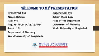 Welcome to my presentation
Presented by:
Naeem Rahman
Roll: 449
Reg. no: WUB 14/16/15/449
Batch: 15th
Department of Pharmacy
World University of Bangladesh
Supervised by:
Zubair Khalid Labu
Head of the Department
Department of Pharmacy
World University of Bangladesh
 