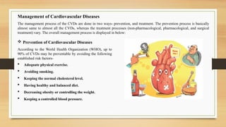 Management of Cardiovascular Diseases
The management process of the CVDs are done in two ways- prevention, and treatment. The prevention process is basically
almost same to almost all the CVDs, whereas the treatment processes (non-pharmacological, pharmacological, and surgical
treatment) vary. The overall management process is displayed in below:
 Adequate physical exercise.
 Avoiding smoking.
 Keeping the normal cholesterol level.
 Having healthy and balanced diet.
 Decreasing obesity or controlling the weight.
 Keeping a controlled blood pressure.
 Prevention of Cardiovascular Diseases
According to the World Health Organization (WHO), up to
90% of CVDs may be preventable by avoiding the following
established risk factors-
 