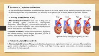  Treatment of Cardiovascular Diseases
The non-pharmacological treatment is almost same for almost all the CVDs, which include basically controlling the lifestyle.
The pharmacological and surgical treatments vary according to the specific type of disease, which are discussed in below:
1. Coronary Artery Disease (CAD)
i. Pharmacological treatment: Certain class of drugs, such as
lipid lowering agents, beta-blockers, anticoagulants,
antiplatelets, antithrombolytics, calcium channel blockers, etc.
are advised. Combined therapies (like aspirin-clopidogrel) are
seen as more effective in a number of cases.
ii. Surgical treatment: Coronary interventions (like angioplasty
and coronary stenting) are the surgical procedures, as well as
coronary artery bypass grafting (CABG).
Figure: Coronary artery bypass grafting (CABG)
2. Peripheral Arterial Disease (PAD)
i. Pharmacological treatment: Management of diabetes, hypertension, high cholesterol are very important. Thus antiplatelet
agents (aspirin, clopidogrel, combination of both, etc.), lipid lowering agents (atorvastatin, atorvastatin-amlodipine
combination, etc.) are suggested.
 