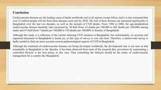 Conclusion
Cardiovascular diseases are the leading cause of death worldwide and in all regions except Africa; and it is also estimated that
over 23 million people will die from these diseases each year by 2030. The risk of these diseases are increased significantly in
Bangladesh over the last two decades, as well as the amount of CVD deaths. From 1986 to 2006, the age-standardized
cardiovascular disease mortality rates increased by 30-fold (from 16 deaths per 100,000 to 483 deaths per 100,000) among
males and 47-fold (from 7 deaths per 100,000 to 330 deaths per 100,000) in females in Bangladesh.
Although this study is a reflection of the current alarming CVD situation in Bangladesh, but unfortunately, no accurate and
organized document in Bangladesh is found yet, as this type of survey is very rare here. Therefore, a nation-wide survey is
badly needed to find out more accurate current epidemiological aspects of CVD in Bangladesh.
Although the treatment of cardiovascular diseases are being developed worldwide, the development rate is not seen as that
remarkable in Bangladesh so far. Besides, it has been observed from most of the research that, prevention by maintaining a
controlled lifestyle is the best policy in this case. Thus controlling the lifestyle should be the motto of cardiovascular
management for a country like Bangladesh.
 