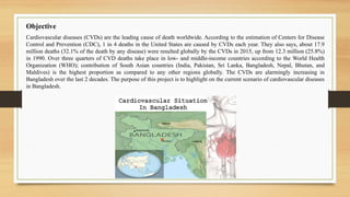 Objective
Cardiovascular diseases (CVDs) are the leading cause of death worldwide. According to the estimation of Centers for Disease
Control and Prevention (CDC), 1 in 4 deaths in the United States are caused by CVDs each year. They also says, about 17.9
million deaths (32.1% of the death by any disease) were resulted globally by the CVDs in 2015, up from 12.3 million (25.8%)
in 1990. Over three quarters of CVD deaths take place in low- and middle-income countries according to the World Health
Organization (WHO); contribution of South Asian countries (India, Pakistan, Sri Lanka, Bangladesh, Nepal, Bhutan, and
Maldives) is the highest proportion as compared to any other regions globally. The CVDs are alarmingly increasing in
Bangladesh over the last 2 decades. The purpose of this project is to highlight on the current scenario of cardiovascular diseases
in Bangladesh.
 