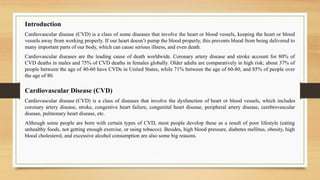 Introduction
Cardiovascular disease (CVD) is a class of some diseases that involve the heart or blood vessels, keeping the heart or blood
vessels away from working properly. If our heart doesn’t pump the blood properly, this prevents blood from being delivered to
many important parts of our body, which can cause serious illness, and even death.
Cardiovascular diseases are the leading cause of death worldwide. Coronary artery disease and stroke account for 80% of
CVD deaths in males and 75% of CVD deaths in females globally. Older adults are comparatively in high risk; about 37% of
people between the age of 40-60 have CVDs in United States, while 71% between the age of 60-80, and 85% of people over
the age of 80.
Cardiovascular Disease (CVD)
Cardiovascular disease (CVD) is a class of diseases that involve the dysfunction of heart or blood vessels, which includes
coronary artery disease, stroke, congestive heart failure, congenital heart disease, peripheral artery disease, cerebrovascular
disease, pulmonary heart disease, etc.
Although some people are born with certain types of CVD, most people develop these as a result of poor lifestyle (eating
unhealthy foods, not getting enough exercise, or using tobacco). Besides, high blood pressure, diabetes mellitus, obesity, high
blood cholesterol, and excessive alcohol consumption are also some big reasons.
 