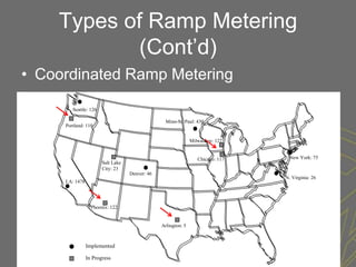 Types of Ramp Metering
            (Cont’d)
• Coordinated Ramp Metering

        Seattle: 126

                                                 Minn-St. Paul: 430
     Portland: 110


                                                               Milwaukee: 122


                                                                  Chicago: 117    New York: 75
                       Salt Lake
                       City: 23
                                   Denver: 46
                                                                                 N. Virginia: 26
     LA: 1478




                  Phoenix: 122


                                                Arlington: 5



                Implemented

                In Progress
 
