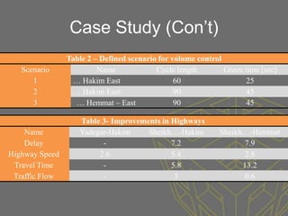 Case Study (Con’t)
                Table 2 – Defined scenario for volume control
   Scenario              Name             Cycle length        Green time [sec]
      1          … Hakim East                   60                  25
      2          … Hakim East                   90                  45
      3           … Hemmat – East               90                  45

                   Table 3- Improvements in Highways
    Name           Yadegar-Hakim     Sheikh…-Hakim           Sheikh…-Hemmat
    Delay                -                  7.2                     7.9
Highway Speed           2.6                 5.4                     2.8
 Travel Time             -                  5.8                    13.2
 Traffic Flow            -                   3                      0.6
 