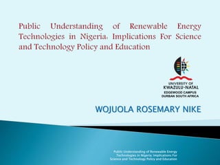 EDGEWOOD CAMPUS 
DURBAN SOUTH AFRICA 
WOJUOLA ROSEMARY NIKE 
Public Understanding of Renewable Energy 
Technologies in Nigeria: Implications For 
Science and Technology Policy and Education 
 