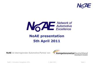 NoAE presentation
                                      5th April 2011


NoAE ist überregionaler Automotive-Partner von



 NoAE | Innovation Competition 2011          3. April 2011   Seite 1
 