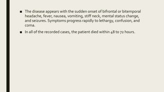 ■ The disease appears with the sudden onset of bifrontal or bitemporal
headache, fever, nausea, vomiting, stiff neck, mental status change,
and seizures. Symptoms progress rapidly to lethargy, confusion, and
coma.
■ In all of the recorded cases, the patient died within 48 to 72 hours.
 