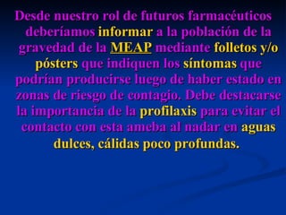 Desde nuestro rol de futuros farmacéuticos deberíamos  informar  a la población de la gravedad de la  MEAP  mediante  folletos y/o pósters  que indiquen los  síntomas  que podrían producirse luego de haber estado en zonas de riesgo de contagio. Debe destacarse la importancia de la  profilaxis  para evitar el contacto con esta ameba al nadar en  aguas dulces, cálidas poco profundas.   