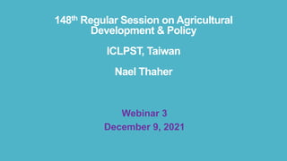 148th Regular Session on Agricultural
Development & Policy
ICLPST, Taiwan
Nael Thaher
Webinar 3
December 9, 2021
 