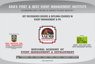 www.naemd.com
GET RECOGNISED DEGREE & DIPLOMA COURSES IN
EVENT MANAGEMENT & PR
IndividualisedIndividualisedIndividualised InnovativeInnovativeInnovativeIndustryIndustryIndustry IndependentIndependentIndependent IntellectualIntellectualIntellectualInterestingInterestingInteresting InspiredInspiredInspiredIdealIdealIdeal
NATIONAL ACADEMY OF
EVENT MANAGEMENT & DEVELOPMENT
CELEBRATING OVER A DECADE OF SERVICE TO EVENT INDUSTRY !
ASIA’S FIRST & BEST EVENT MANAGEMENT INSTITUTEASIA’S FIRST & BEST EVENT MANAGEMENT INSTITUTEASIA’S FIRST & BEST EVENT MANAGEMENT INSTITUTE
NAEMD - ASIA’S FIRST & BEST
EVENT MANAGEMENT INSTITUTE
Recorded in
AT “ASIA EDUCATION SUMMIT 2017, 2016 & 2015”
AND “INDIA EDUCATION EXCELLENCE AWARDS”
2014 & 2013
NAEMD Conferred as the
 