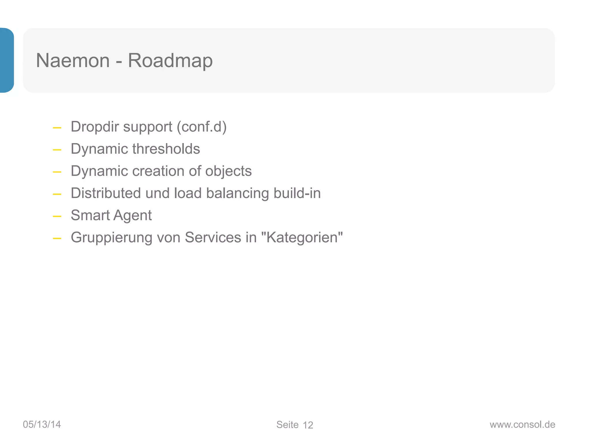 Seite05/13/14 www.consol.de
Naemon - Roadmap
– Dropdir support (conf.d)
– Dynamic thresholds
– Dynamic creation of objects
– Distributed und load balancing build-in
– Smart Agent
– Gruppierung von Services in "Kategorien"
12
 