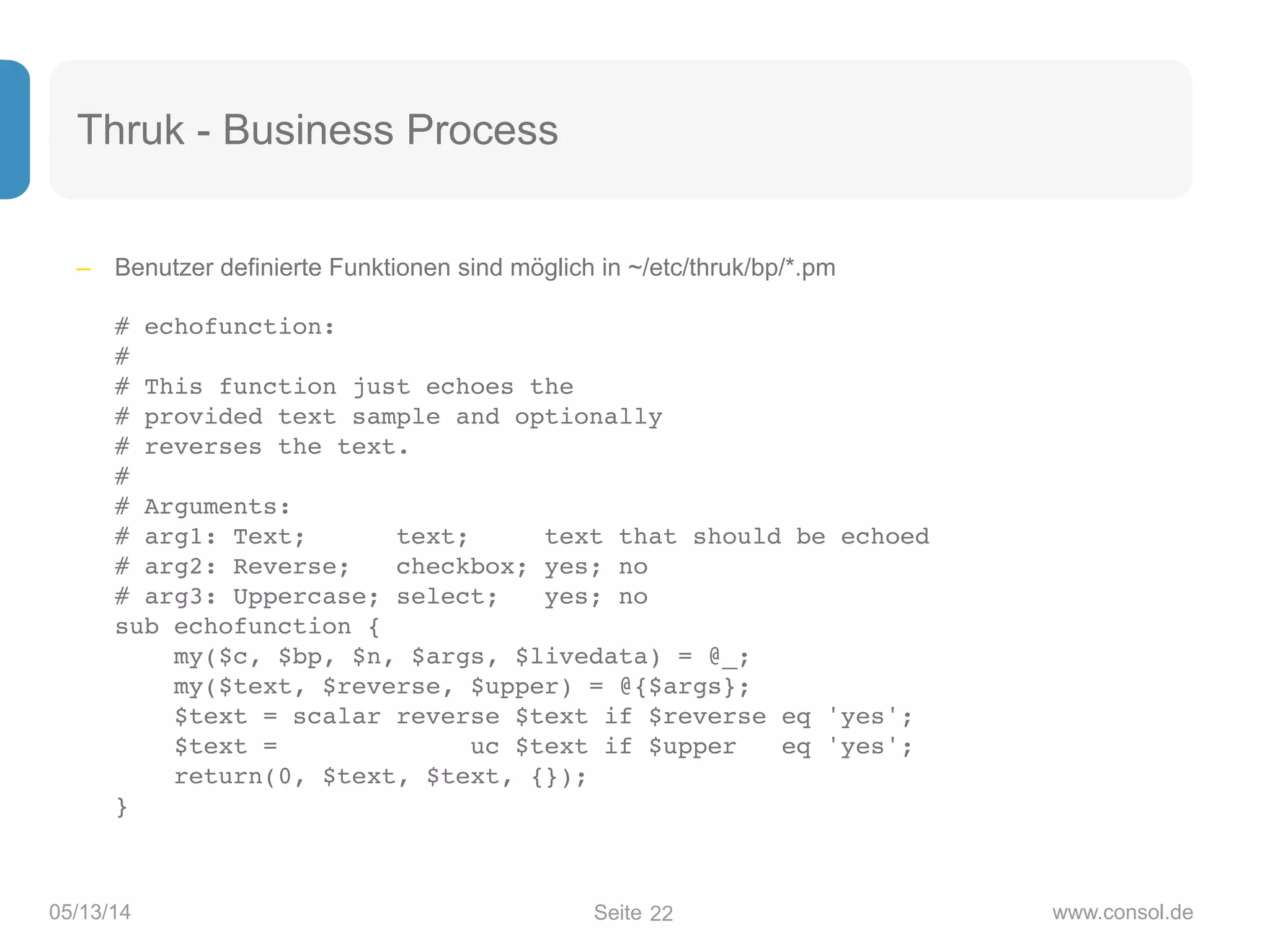 Seite05/13/14 www.consol.de
Thruk - Business Process
– Benutzer definierte Funktionen sind möglich in ~/etc/thruk/bp/*.pm 
 
# echofunction: 
# 
# This function just echoes the 
# provided text sample and optionally 
# reverses the text. 
# 
# Arguments: 
# arg1: Text; text; text that should be echoed 
# arg2: Reverse; checkbox; yes; no 
# arg3: Uppercase; select; yes; no 
sub echofunction { 
my($c, $bp, $n, $args, $livedata) = @_; 
my($text, $reverse, $upper) = @{$args}; 
$text = scalar reverse $text if $reverse eq 'yes'; 
$text = uc $text if $upper eq 'yes'; 
return(0, $text, $text, {}); 
}
22
 