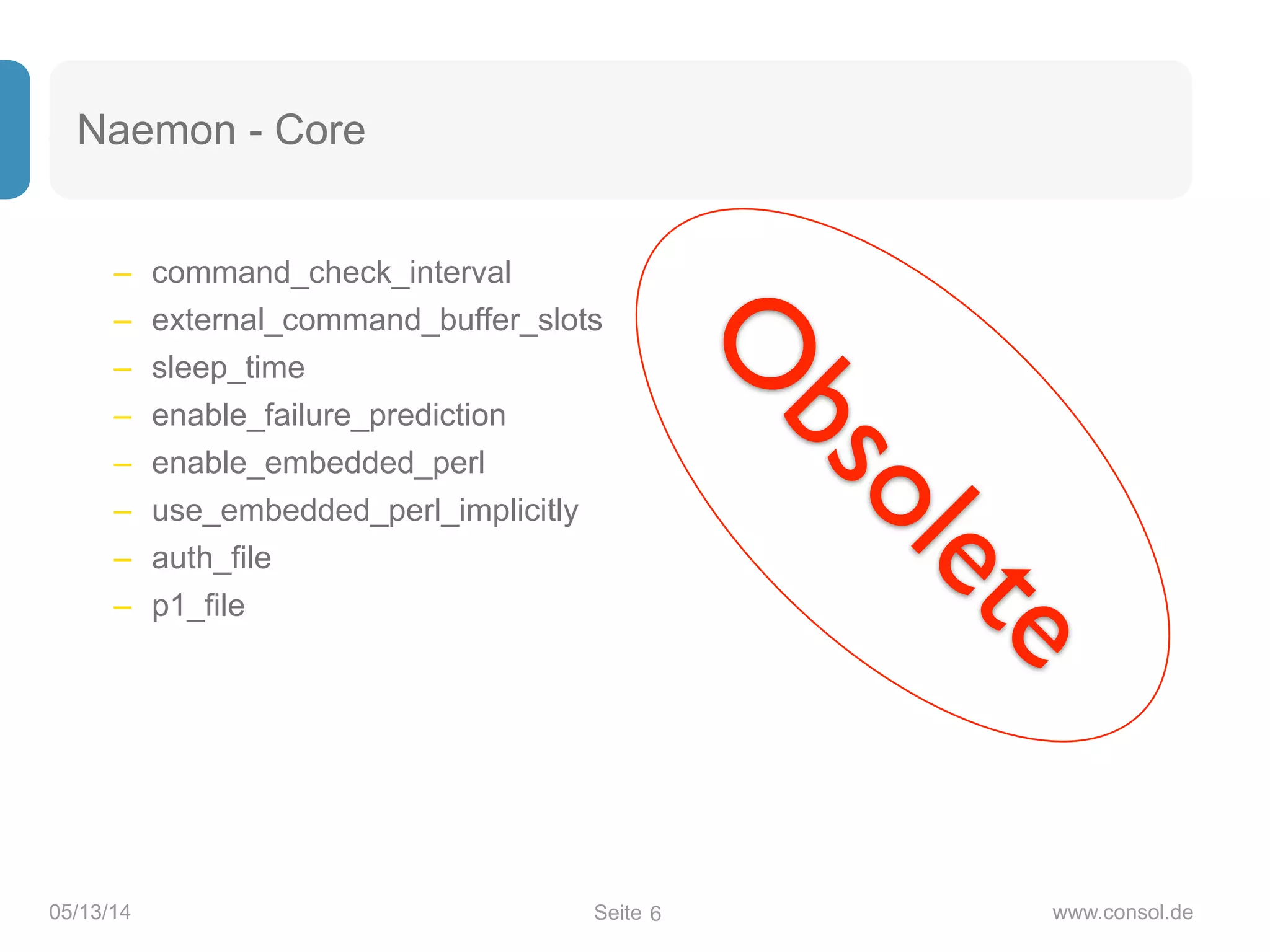 Seite05/13/14 www.consol.de
Naemon - Core
– command_check_interval
– external_command_buffer_slots
– sleep_time
– enable_failure_prediction
– enable_embedded_perl
– use_embedded_perl_implicitly
– auth_file
– p1_file
6
O
bsolete
 