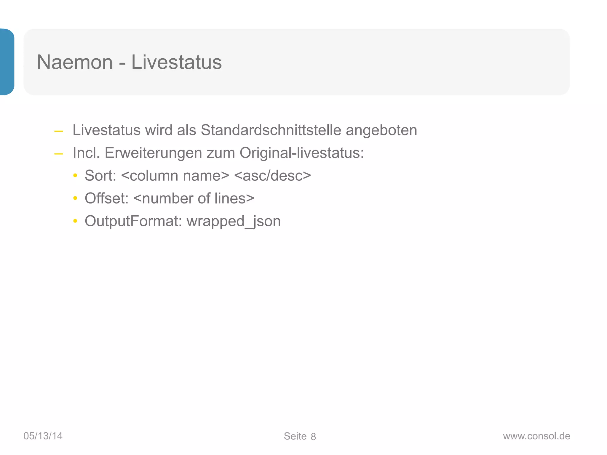 Seite05/13/14 www.consol.de
Naemon - Livestatus
– Livestatus wird als Standardschnittstelle angeboten
– Incl. Erweiterungen zum Original-livestatus:
• Sort: <column name> <asc/desc>
• Offset: <number of lines>
• OutputFormat: wrapped_json
8
 