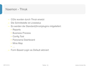 Seite05/13/14 www.consol.de
Naemon - Thruk
– CGIs wurden durch Thruk ersetzt
– Die Schnittstelle ist Livestatus
– Es werden die Standard(thruk)plugins mitgeliefert:
• Reports
• Business Process
• Config Tool
• Panorama Dashboard
• Mine Map
• …
– Form Based Login as Default aktiviert
10
 
