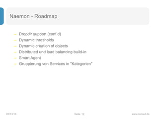 Seite05/13/14 www.consol.de
Naemon - Roadmap
– Dropdir support (conf.d)
– Dynamic thresholds
– Dynamic creation of objects
– Distributed und load balancing build-in
– Smart Agent
– Gruppierung von Services in "Kategorien"
12
 