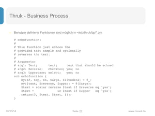 Seite05/13/14 www.consol.de
Thruk - Business Process
– Benutzer definierte Funktionen sind möglich in ~/etc/thruk/bp/*.pm 
 
# echofunction: 
# 
# This function just echoes the 
# provided text sample and optionally 
# reverses the text. 
# 
# Arguments: 
# arg1: Text; text; text that should be echoed 
# arg2: Reverse; checkbox; yes; no 
# arg3: Uppercase; select; yes; no 
sub echofunction { 
my($c, $bp, $n, $args, $livedata) = @_; 
my($text, $reverse, $upper) = @{$args}; 
$text = scalar reverse $text if $reverse eq 'yes'; 
$text = uc $text if $upper eq 'yes'; 
return(0, $text, $text, {}); 
}
22
 