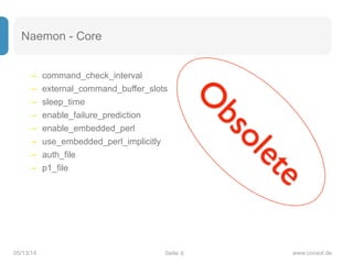 Seite05/13/14 www.consol.de
Naemon - Core
– command_check_interval
– external_command_buffer_slots
– sleep_time
– enable_failure_prediction
– enable_embedded_perl
– use_embedded_perl_implicitly
– auth_file
– p1_file
6
O
bsolete
 
