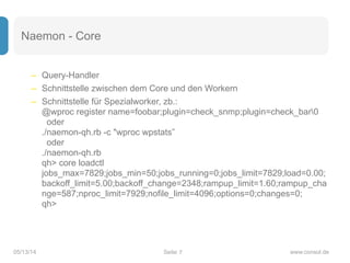 Seite05/13/14 www.consol.de
Naemon - Core
– Query-Handler
– Schnittstelle zwischen dem Core und den Workern
– Schnittstelle für Spezialworker, zb.:  
@wproc register name=foobar;plugin=check_snmp;plugin=check_bar0 
oder 
./naemon-qh.rb -c "wproc wpstats” 
oder 
./naemon-qh.rb 
qh> core loadctl 
jobs_max=7829;jobs_min=50;jobs_running=0;jobs_limit=7829;load=0.00;
backoff_limit=5.00;backoff_change=2348;rampup_limit=1.60;rampup_cha
nge=587;nproc_limit=7929;nofile_limit=4096;options=0;changes=0; 
qh>
7
 