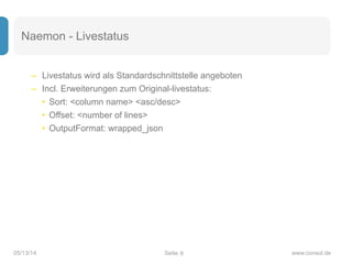 Seite05/13/14 www.consol.de
Naemon - Livestatus
– Livestatus wird als Standardschnittstelle angeboten
– Incl. Erweiterungen zum Original-livestatus:
• Sort: <column name> <asc/desc>
• Offset: <number of lines>
• OutputFormat: wrapped_json
8
 