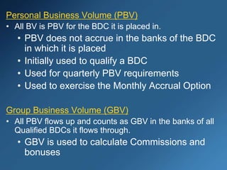 Personal Business Volume (PBV)
• All BV is PBV for the BDC it is placed in.
• PBV does not accrue in the banks of the BDC
in which it is placed
• Initially used to qualify a BDC
• Used for quarterly PBV requirements
• Used to exercise the Monthly Accrual Option
Group Business Volume (GBV)
• All PBV flows up and counts as GBV in the banks of all
Qualified BDCs it flows through.
• GBV is used to calculate Commissions and
bonuses
 