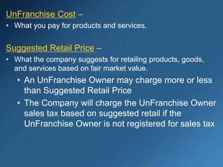 UnFranchise Cost –
• What you pay for products and services.
Suggested Retail Price –
• What the company suggests for retailing products, goods,
and services based on fair market value.
• An UnFranchise Owner may charge more or less
than Suggested Retail Price
• The Company will charge the UnFranchise Owner
sales tax based on suggested retail if the
UnFranchise Owner is not registered for sales tax
 